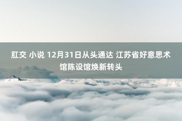 肛交 小说 12月31日从头通达 江苏省好意思术馆陈设馆焕新转头