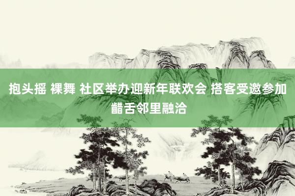 抱头摇 裸舞 社区举办迎新年联欢会 搭客受邀参加 齰舌邻里融洽