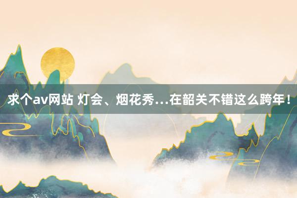 求个av网站 灯会、烟花秀…在韶关不错这么跨年！