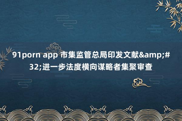 91porn app 市集监管总局印发文献&#32;进一步法度横向谋略者集聚审查