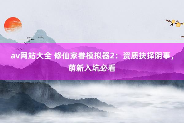 av网站大全 修仙家眷模拟器2：资质抉择阴事，萌新入坑必看