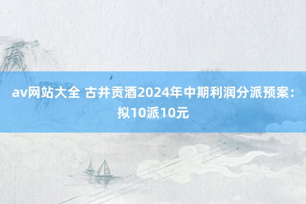 av网站大全 古井贡酒2024年中期利润分派预案：拟10派10元