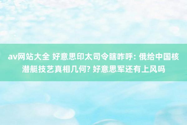 av网站大全 好意思印太司令瞎咋呼: 俄给中国核潜艇技艺真相几何? 好意思军还有上风吗