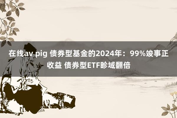 在线av pig 债券型基金的2024年：99%竣事正收益 债券型ETF畛域翻倍