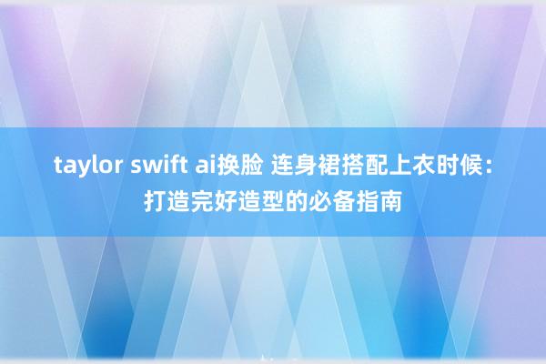 taylor swift ai换脸 连身裙搭配上衣时候：打造完好造型的必备指南