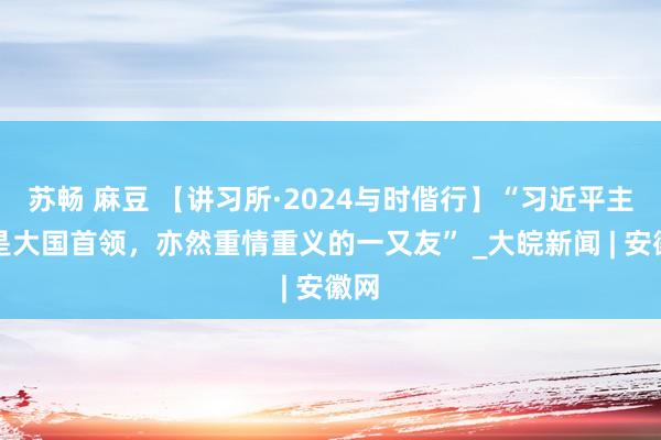 苏畅 麻豆 【讲习所·2024与时偕行】“习近平主席是大国首领，亦然重情重义的一又友” _大皖新闻 | 安徽网