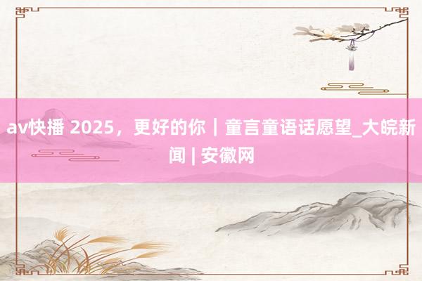 av快播 2025，更好的你｜童言童语话愿望_大皖新闻 | 安徽网