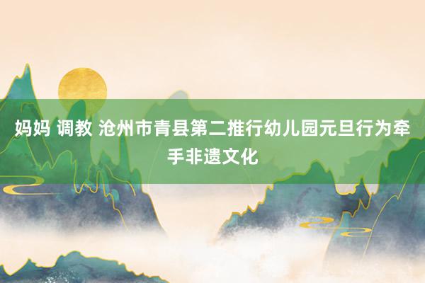 妈妈 调教 沧州市青县第二推行幼儿园元旦行为牵手非遗文化