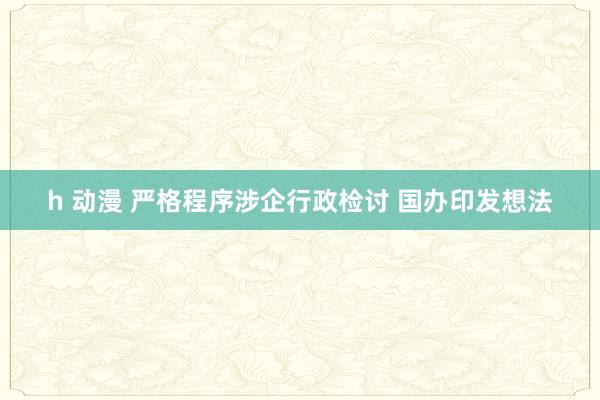 h 动漫 严格程序涉企行政检讨 国办印发想法