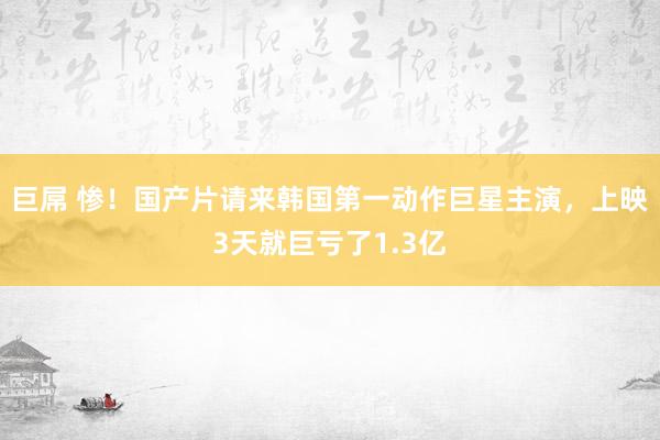 巨屌 惨！国产片请来韩国第一动作巨星主演，上映3天就巨亏了1.3亿