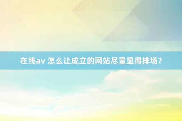 在线av 怎么让成立的网站尽量显得排场？