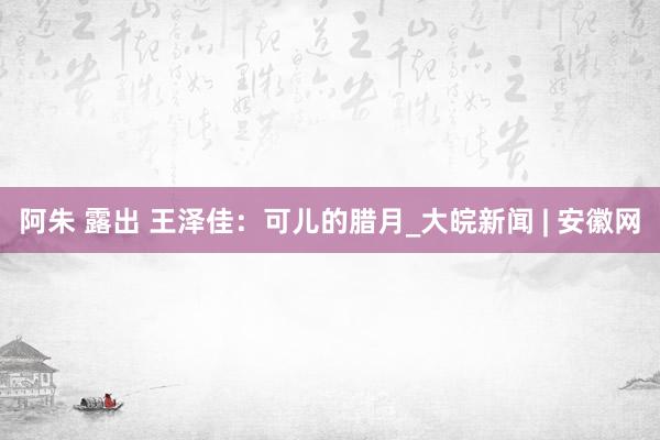 阿朱 露出 王泽佳：可儿的腊月_大皖新闻 | 安徽网