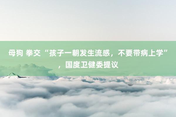 母狗 拳交 “孩子一朝发生流感，不要带病上学”，国度卫健委提议