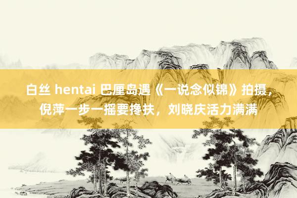 白丝 hentai 巴厘岛遇《一说念似锦》拍摄，倪萍一步一摇要搀扶，刘晓庆活力满满