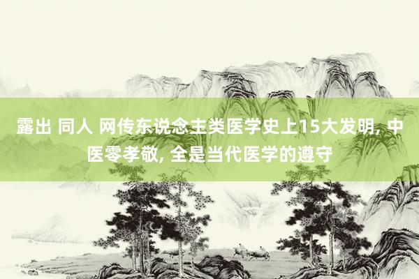 露出 同人 网传东说念主类医学史上15大发明， 中医零孝敬， 全是当代医学的遵守