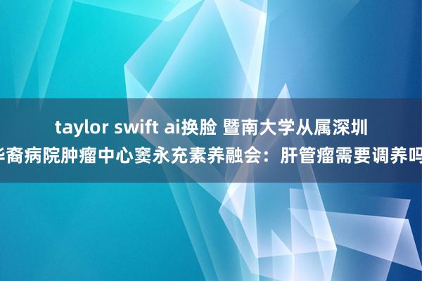 taylor swift ai换脸 暨南大学从属深圳华裔病院肿瘤中心窦永充素养融会：肝管瘤需要调养吗？