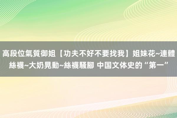 高段位氣質御姐【功夫不好不要找我】姐妹花~連體絲襪~大奶晃動~絲襪騷腳 中国文体史的“第一”
