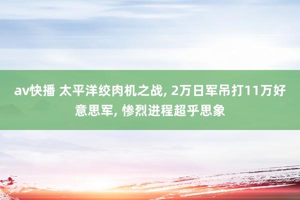 av快播 太平洋绞肉机之战， 2万日军吊打11万好意思军， 惨烈进程超乎思象