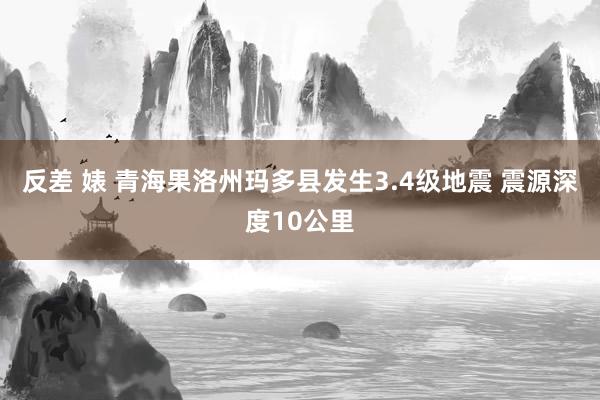 反差 婊 青海果洛州玛多县发生3.4级地震 震源深度10公里
