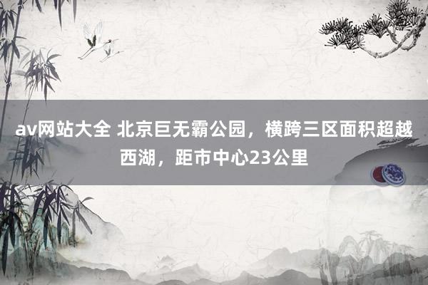av网站大全 北京巨无霸公园，横跨三区面积超越西湖，距市中心23公里