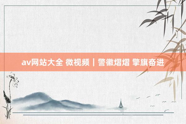 av网站大全 微视频｜警徽熠熠 擎旗奋进