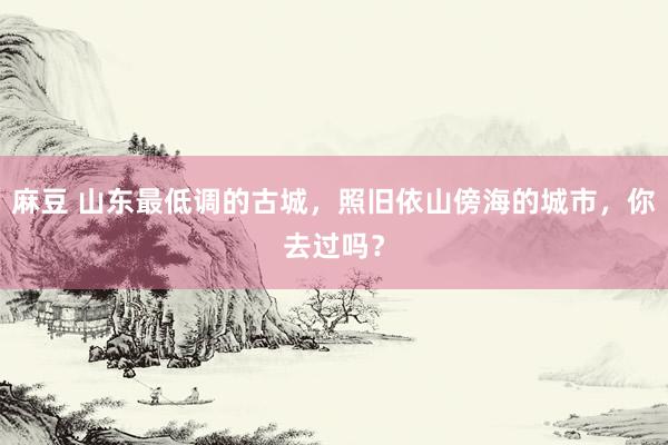 麻豆 山东最低调的古城，照旧依山傍海的城市，你去过吗？