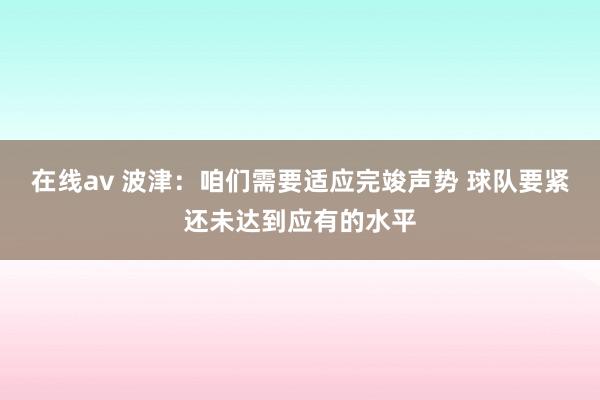 在线av 波津：咱们需要适应完竣声势 球队要紧还未达到应有的水平