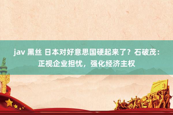 jav 黑丝 日本对好意思国硬起来了？石破茂：正视企业担忧，强化经济主权