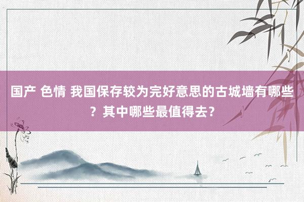 国产 色情 我国保存较为完好意思的古城墙有哪些？其中哪些最值得去？