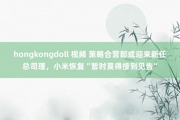 hongkongdoll 视频 策略合营部或迎来新任总司理，小米恢复“暂时莫得接到见告”