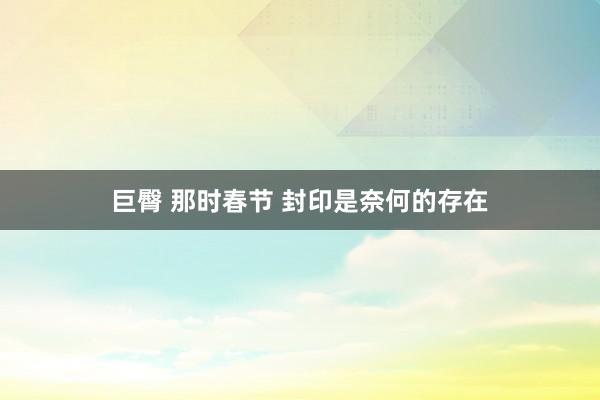 巨臀 那时春节 封印是奈何的存在