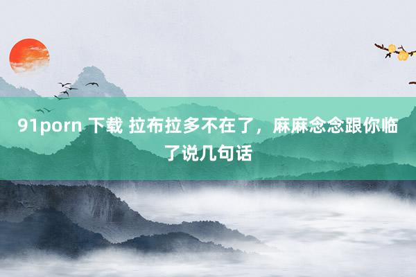 91porn 下载 拉布拉多不在了，麻麻念念跟你临了说几句话