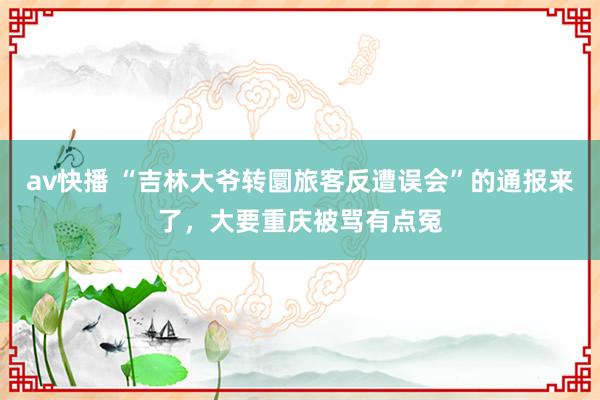av快播 “吉林大爷转圜旅客反遭误会”的通报来了，大要重庆被骂有点冤