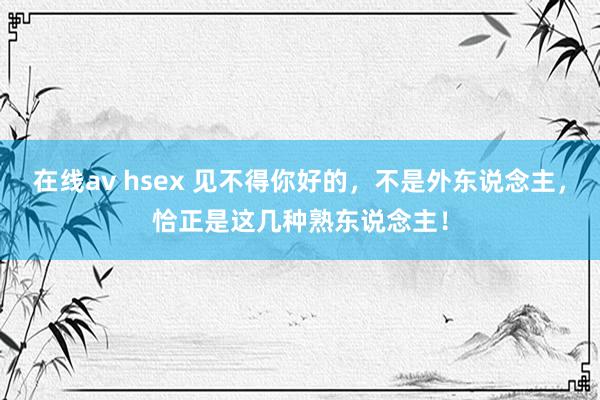 在线av hsex 见不得你好的，不是外东说念主，恰正是这几种熟东说念主！