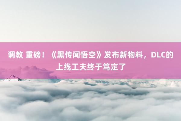 调教 重磅！《黑传闻悟空》发布新物料，DLC的上线工夫终于笃定了