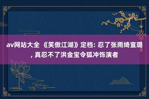 av网站大全 《笑傲江湖》定档: 忍了张雨绮宣璐， 真忍不了洪金宝令狐冲饰演者