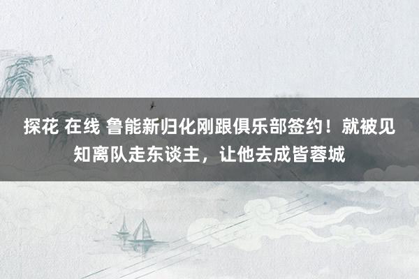 探花 在线 鲁能新归化刚跟俱乐部签约！就被见知离队走东谈主，让他去成皆蓉城