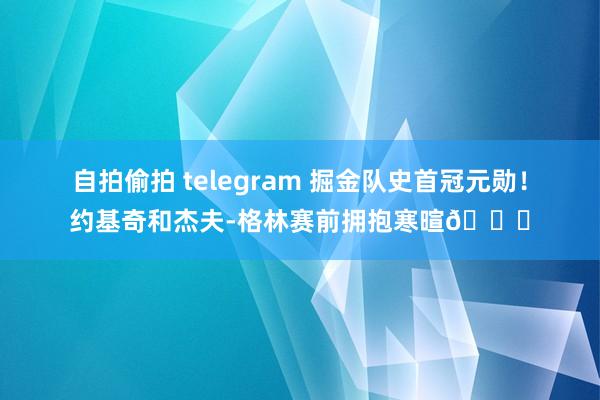 自拍偷拍 telegram 掘金队史首冠元勋！约基奇和杰夫-格林赛前拥抱寒暄😉