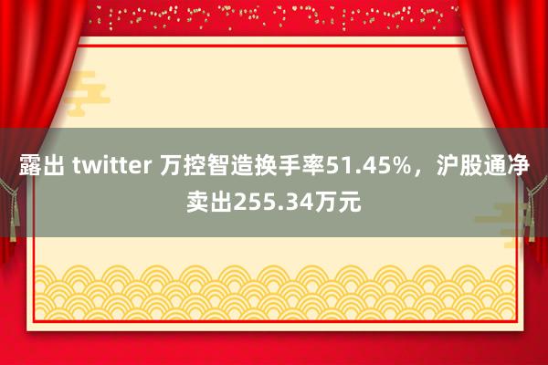 露出 twitter 万控智造换手率51.45%，沪股通净卖出255.34万元