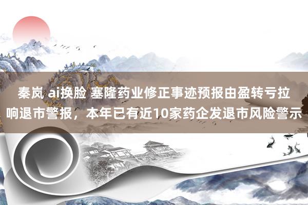 秦岚 ai换脸 塞隆药业修正事迹预报由盈转亏拉响退市警报，本年已有近10家药企发退市风险警示