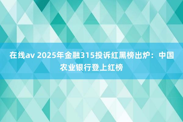 在线av 2025年金融315投诉红黑榜出炉：中国农业银行登上红榜