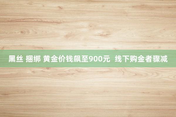 黑丝 捆绑 黄金价钱飙至900元  线下购金者骤减