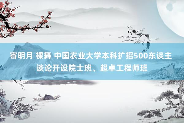 寄明月 裸舞 中国农业大学本科扩招500东谈主 谈论开设院士班、超卓工程师班