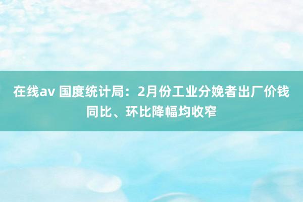 在线av 国度统计局：2月份工业分娩者出厂价钱同比、环比降幅均收窄