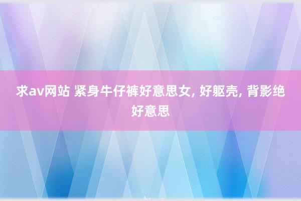 求av网站 紧身牛仔裤好意思女， 好躯壳， 背影绝好意思