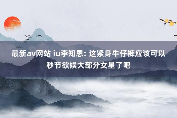 最新av网站 iu李知恩: 这紧身牛仔裤应该可以秒节欲娱大部分女星了吧