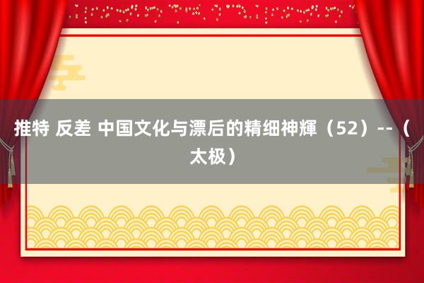 推特 反差 中国文化与漂后的精细神輝（52）--（太极）
