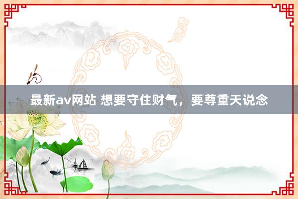 最新av网站 想要守住财气，要尊重天说念