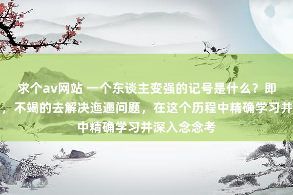 求个av网站 一个东谈主变强的记号是什么？即是主见明确，不竭的去解决迤逦问题，在这个历程中精确学习并深入念念考