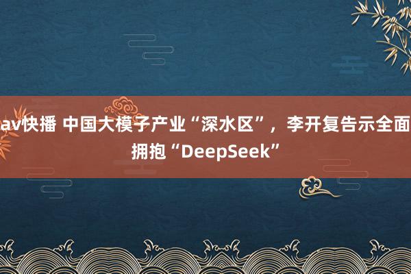 av快播 中国大模子产业“深水区”，李开复告示全面拥抱“DeepSeek”
